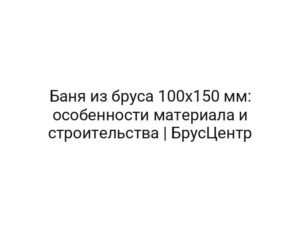 Баня из бруса 100х150 мм: особенности материала и строительства | БрусЦентр